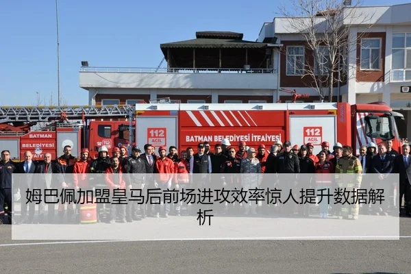 姆巴佩加盟皇马后前场进攻效率惊人提升数据解析