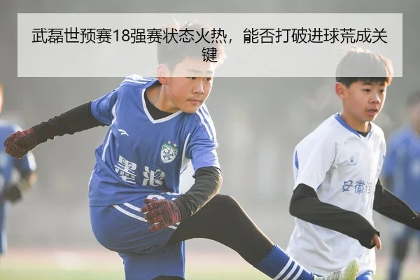 武磊世预赛18强赛状态火热，能否打破进球荒成关键