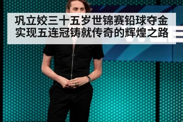 巩立姣三十五岁世锦赛铅球夺金实现五连冠铸就传奇的辉煌之路