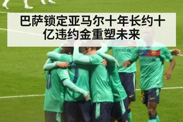 巴萨锁定亚马尔十年长约十亿违约金重塑未来